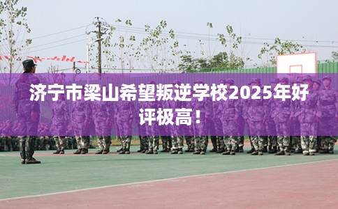 济宁市梁山希望叛逆学校2025年好评极高！