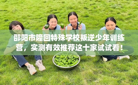 邵阳市隆回特殊学校叛逆少年训练营，实测有效推荐这十家试试看！
