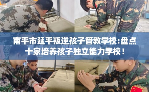 南平市延平叛逆孩子管教学校:盘点十家培养孩子独立能力学校！