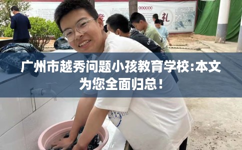 广州市越秀问题小孩教育学校:本文为您全面归总！