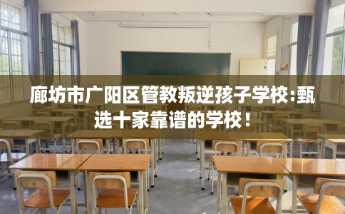 廊坊市广阳区管教叛逆孩子学校:甄选十家靠谱的学校! 廊坊市广阳区管教叛逆孩子学校:甄选十家靠谱的学校!