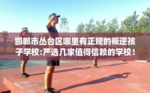 邯郸市丛台区哪里有正规的叛逆孩子学校:严选几家值得信赖的学校！
