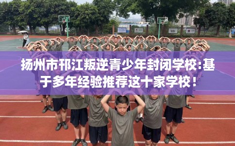 扬州市邗江叛逆青少年封闭学校:基于多年经验推荐这十家学校！