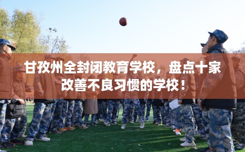 甘孜州全封闭教育学校，盘点十家改善不良习惯的学校！