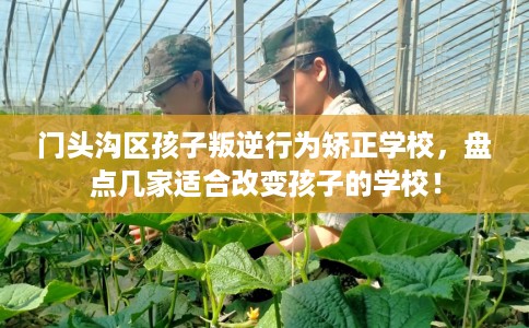门头沟区孩子叛逆行为矫正学校,盘点几家适合改变孩子的学校! 门头沟区孩子叛逆行为矫正学校,盘点几家适合改变孩子的学校!