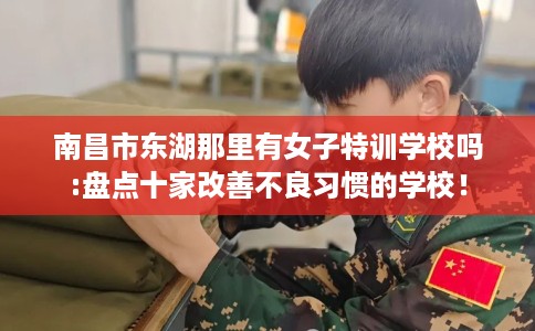 南昌市东湖那里有女子特训学校吗:盘点十家改善不良习惯的学校! 南昌市东湖那里有女子特训学校吗:盘点十家改善不良习惯的学校!