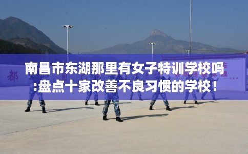 南昌市东湖那里有女子特训学校吗:盘点十家改善不良习惯的学校！