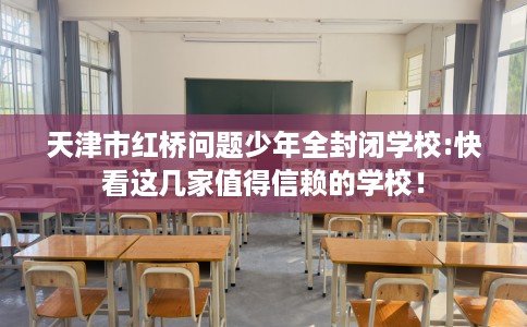 天津市红桥问题少年全封闭学校:快看这几家值得信赖的学校！