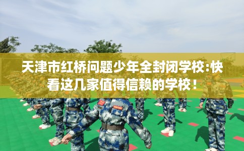 天津市红桥问题少年全封闭学校:快看这几家值得信赖的学校！
