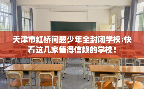 天津市红桥问题少年全封闭学校:快看这几家值得信赖的学校！