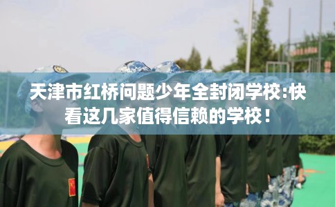 天津市红桥问题少年全封闭学校:快看这几家值得信赖的学校！