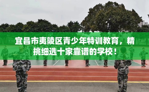 宜昌市夷陵区青少年特训教育,精挑细选十家靠谱的学校! 宜昌市夷陵区青少年特训教育,精挑细选十家靠谱的学校!