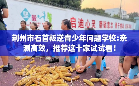荆州市石首叛逆青少年问题学校:亲测高效，推荐这十家试试看！