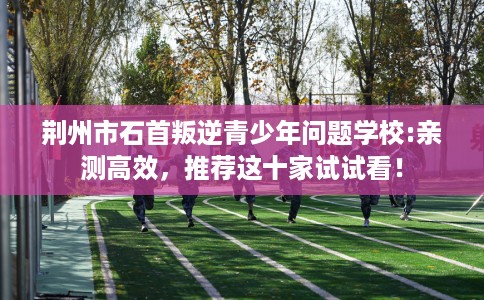 荆州市石首叛逆青少年问题学校:亲测高效，推荐这十家试试看！