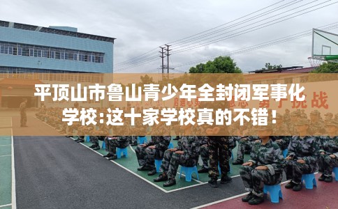 平顶山市鲁山青少年全封闭军事化学校:这十家学校真的不错！