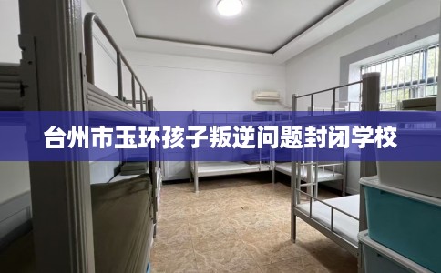 台州市玉环孩子叛逆问题封闭学校 台州市玉环孩子叛逆问题封闭学校