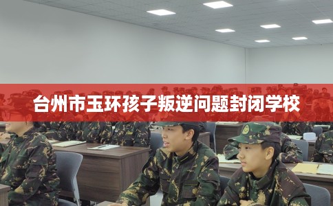 台州市玉环孩子叛逆问题封闭学校 台州市玉环孩子叛逆问题封闭学校