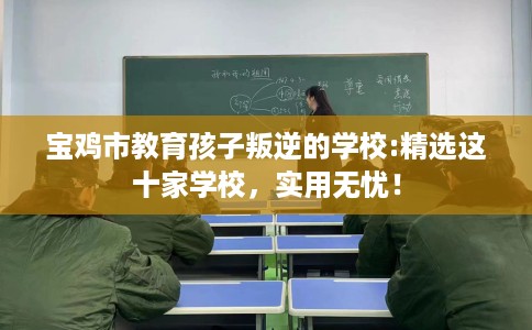 宝鸡市教育孩子叛逆的学校:精选这十家学校,实用无忧! 宝鸡市教育孩子叛逆的学校:精选这十家学校,实用无忧!