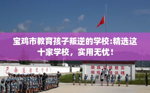宝鸡市教育孩子叛逆的学校:精选这十家学校,实用无忧! 宝鸡市教育孩子叛逆的学校:精选这十家学校,实用无忧!