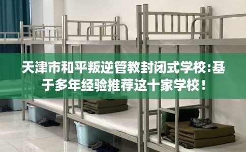 天津市和平叛逆管教封闭式学校:基于多年经验推荐这十家学校! 天津市和平叛逆管教封闭式学校:基于多年经验推荐这十家学校!