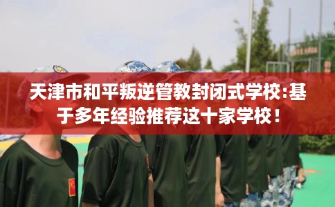 天津市和平叛逆管教封闭式学校:基于多年经验推荐这十家学校! 天津市和平叛逆管教封闭式学校:基于多年经验推荐这十家学校!