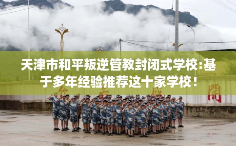天津市和平叛逆管教封闭式学校:基于多年经验推荐这十家学校！