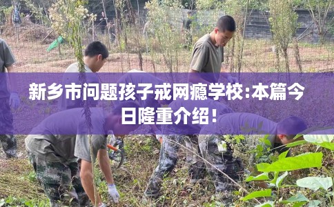 新乡市问题孩子戒网瘾学校:本篇今日隆重介绍! 新乡市问题孩子戒网瘾学校:本篇今日隆重介绍!