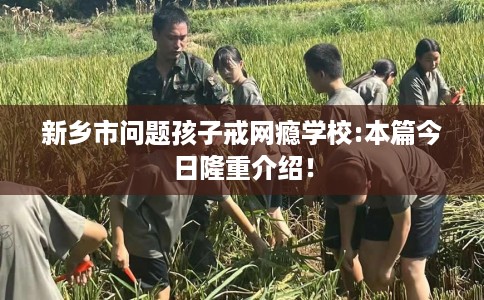 新乡市问题孩子戒网瘾学校:本篇今日隆重介绍! 新乡市问题孩子戒网瘾学校:本篇今日隆重介绍!