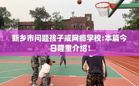 新乡市问题孩子戒网瘾学校:本篇今日隆重介绍！