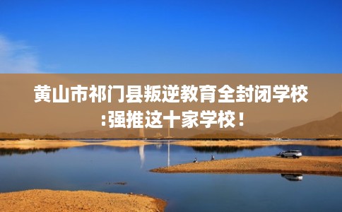 黄山市祁门县叛逆教育全封闭学校:强推这十家学校! 黄山市祁门县叛逆教育全封闭学校:强推这十家学校!