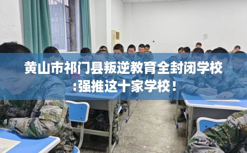 黄山市祁门县叛逆教育全封闭学校:强推这十家学校！