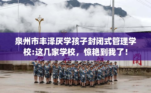 泉州市丰泽厌学孩子封闭式管理学校:这几家学校,惊艳到我了! 泉州市丰泽厌学孩子封闭式管理学校:这几家学校,惊艳到我了!