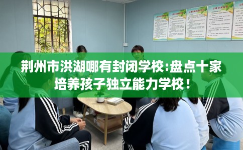 荆州市洪湖哪有封闭学校:盘点十家培养孩子独立能力学校！