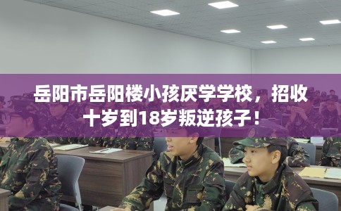 岳阳市岳阳楼小孩厌学学校，招收十岁到18岁叛逆孩子！