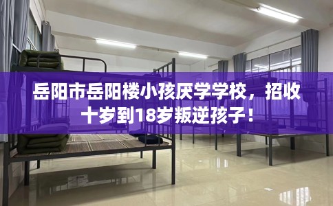 岳阳市岳阳楼小孩厌学学校，招收十岁到18岁叛逆孩子！