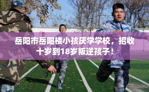 岳阳市岳阳楼小孩厌学学校，招收十岁到18岁叛逆孩子！