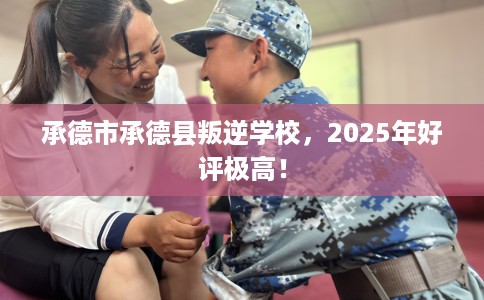 承德市承德县叛逆学校，2025年好评极高！