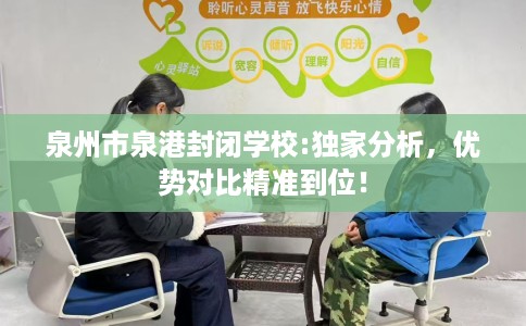 泉州市泉港封闭学校:独家分析，优势对比精准到位！