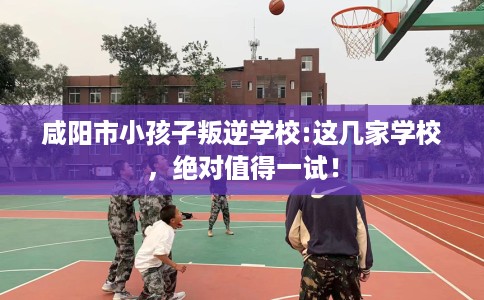 咸阳市小孩子叛逆学校:这几家学校，绝对值得一试！