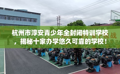 杭州市淳安青少年全封闭特训学校，揭秘十家办学悠久可靠的学校！