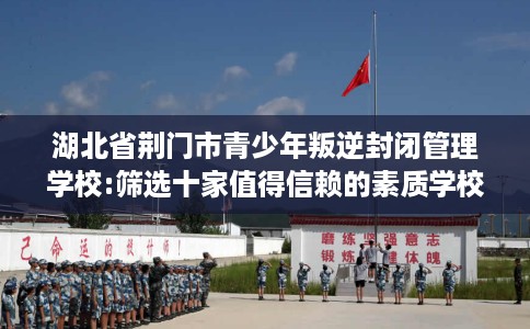 湖北省荆门市青少年叛逆封闭管理学校:筛选十家值得信赖的素质学校！