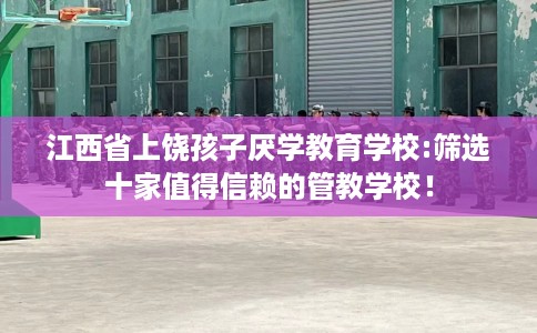 江西省上饶孩子厌学教育学校:筛选十家值得信赖的管教学校! 江西省上饶孩子厌学教育学校:筛选十家值得信赖的管教学校!