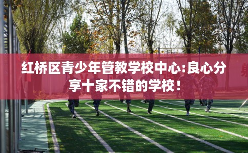 红桥区青少年管教学校中心:良心分享十家不错的学校! 红桥区青少年管教学校中心:良心分享十家不错的学校!