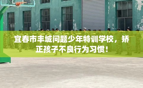 宜春市丰城问题少年特训学校，矫正孩子不良行为习惯！