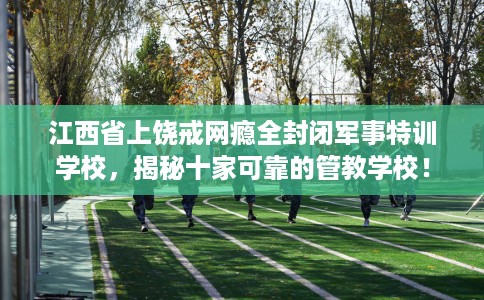 江西省上饶戒网瘾全封闭军事特训学校,揭秘十家可靠的管教学校! 江西省上饶戒网瘾全封闭军事特训学校,揭秘十家可靠的管教学校!