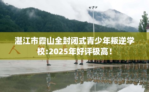 湛江市霞山全封闭式青少年叛逆学校:2025年好评极高！