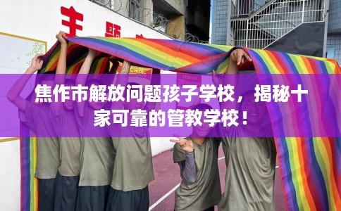 焦作市解放问题孩子学校，揭秘十家可靠的管教学校！