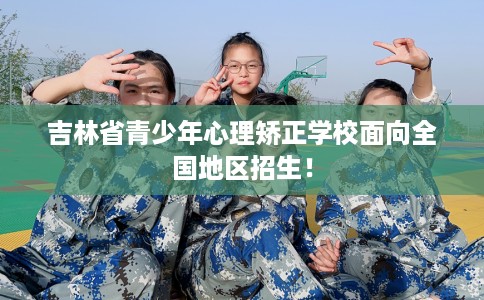 吉林省青少年心理矫正学校面向全国地区招生！
