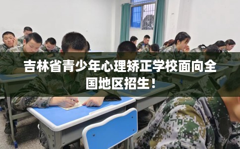 吉林省青少年心理矫正学校面向全国地区招生！