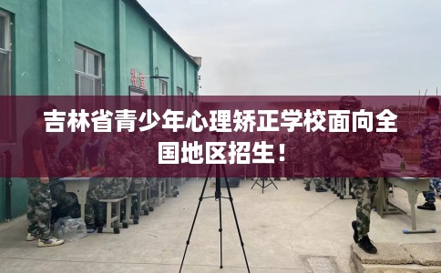 吉林省青少年心理矫正学校面向全国地区招生！